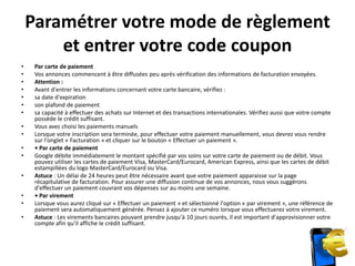 Paramétrer votre mode de règlement
        et entrer votre code coupon
•    Par carte de paiement
•    Vos annonces commencent à être diffusées peu après vérification des informations de facturation envoyées.
•    Attention :
•    Avant d'entrer les informations concernant votre carte bancaire, vérifiez :
•    sa date d'expiration
•    son plafond de paiement
•    sa capacité à effectuer des achats sur Internet et des transactions internationales. Vérifiez aussi que votre compte
     possède le crédit suffisant.
•    Vous avez choisi les paiements manuels
•    Lorsque votre inscription sera terminée, pour effectuer votre paiement manuellement, vous devrez vous rendre
     sur l'onglet « Facturation » et cliquer sur le bouton « Effectuer un paiement ».
•    • Par carte de paiement
•    Google débite immédiatement le montant spécifié par vos soins sur votre carte de paiement ou de débit. Vous
     pouvez utiliser les cartes de paiement Visa, MasterCard/Eurocard, American Express, ainsi que les cartes de débit
     estampillées du logo MasterCard/Eurocard ou Visa.
•    Astuce : Un délai de 24 heures peut être nécessaire avant que votre paiement apparaisse sur la page
     récapitulative de facturation. Pour assurer une diffusion continue de vos annonces, nous vous suggérons
     d'effectuer un paiement couvrant vos dépenses sur au moins une semaine.
•    • Par virement
•    Lorsque vous aurez cliqué sur « Effectuer un paiement » et sélectionné l'option « par virement », une référence de
     paiement sera automatiquement générée. Pensez à ajouter ce numéro lorsque vous effectuerez votre virement.
•    Astuce : Les virements bancaires pouvant prendre jusqu'à 10 jours ouvrés, il est important d'approvisionner votre
     compte afin qu'il affiche le crédit suffisant.
 