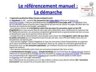 Le référencement manuel :
                     La démarche
•    L'approche qualitative (http://www.rankspirit.com)
    Le PageRank ou PR : système de classement des pages Web utilisé par le moteur de
    recherche Google. Il mesure quantitativement la popularité d'une page web. Le PageRank n'est
    qu'un indicateur parmi d'autres dans l'algorithme qui permet de classer les pages du Web dans les
    résultats de recherche de Google. (wikipedia)
    - vous pouvez choisir de n'enregistrer votre site que dans les annuaires ayant un fort PR
    (PageRank) pour vous assurer que les liens que vous obtiendrez vous ramèneront le maximum de
    PR. Malheureusement, ces annuaires comportent généralement un grand nombre de liens et vous
    ne bénéficierez que d'une portion infime de leur PR
    - compte tenu de ce raisonnement, vous pouvez aussi choisir de n'enregistrer votre site que dans
    les petits annuaires qui ne comportent que très peu de sites. Leurs PR sont faibles mais vous en
    récupérerez une bonne part.
    - vous pouvez négliger l'aspect PageRank et viser les annuaires à forte fréquentation en espérant
    qu'ils vous ramèneront des visites directement. Dans ce cas, évitez les annuaires généralistes et
    concentrez vous sur les annuaires spécialisés. Les meilleurs d'entre eux représentent un réel
    apport de visiteurs.
    - vous pouvez restreindre votre choix aux annuaires proposant des liens en dur.
    Le bombardement Google (anglais : Google bombing) est une technique de référencement visant à
    influencer le classement d'une page dans les résultats du moteur de recherche Google. Elle exploite
    une caractéristique de l'algorithme PageRank qui accorde un certain poids au texte ayant
    un hyperlien vers une page (wikipedia)
    Pour sélectionner les annuaires sur l'un des critères ci-dessus vous devrez utiliser des "annuaires
    d'annuaires" qui classent les annuaires selon ces critères.
 