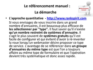 Le référencement manuel :
                    La démarche
• L'approche quantitative - http://www.rankspirit.com
  Si vous envisagez de vous inscrire dans un grand
  nombre d'annuaires, il est beaucoup plus efficace de
  les sélectionner par "type". Il faut savoir qu'il n'existe
  qu'un nombre restreint de systèmes d'annuaire. Il
  s'agit le plus souvent de systèmes gratuits qu'il est
  facile de configurer et qui évitent d'avoir à ré-inventer
  la roue lorsqu'un webmaster désire proposer ce type
  de service. L'avantage de se référencer dans un groupe
  d'annuaires du même type est que l'on a toujours
  affaire au même type de formulaire et que l'opération
  devient très systématique et donc assez rapide.
 