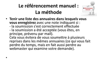 Le référencement manuel :
               La méthode
• Tenir une liste des annuaires dans lesquels vous
  vous enregistrez avec une note indiquant si :
  - la soumission s'est correctement effectuée
  - la soumission a été acceptée (vous êtes, en
  principe, prévenu par mail).
  Cela vous évitera de vous soumettre à plusieurs
  reprises dans les mêmes annuaires (ce qui vous fait
  perdre du temps, mais en fait aussi perdre au
  webmaster qui examine votre demande).

•
 
