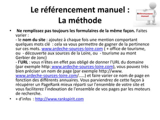 Le référencement manuel :
                  La méthode
•  Ne remplissez pas toujours les formulaires de la même façon. Faites
  varier :
  - le nom du site : ajoutez à chaque fois une mention comportant
  quelques mots clé : cela va vous permettre de gagner de la pertinence
  sur ces mots. www.ardeche-sources-loire.com ( + office de tourisme,
  ou - découverte aux sources de la Loire, ou - tourisme au mont
  Gerbier de Jonc)
  - l'URL : vous n'êtes en effet pas obligé de donner l'URL du domaine
  (par exemple http: www.ardeche-sources-loire.com), vous pouvez très
  bien préciser un nom de page (par exemple http://www.
  www.ardeche-sources-loire.com/.....) et faire varier ce nom de page en
  fonction des différents annuaires. Vous parviendrez de cette façon à
  récupérer un PageRank mieux réparti sur l'ensemble de votre site et
  vous faciliterez l'indexation de l'ensemble de vos pages par les moteurs
  de recherche.
• + d’infos : http://www.rankspirit.com
 