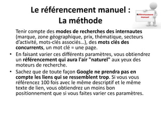 Le référencement manuel :
                 La méthode
  Tenir compte des modes de recherches des internautes
  (marque, zone géographique, prix, thématique, secteurs
  d’activité, mots-clés associés…), des mots clés des
  concurrents, un mot clé = une page.
• En faisant varier ces différents paramètres, vous obtiendrez
  un référencement qui aura l'air "naturel" aux yeux des
  moteurs de recherche.
• Sachez que de toute façon Google ne prendra pas en
  compte les liens qui se ressemblent trop. Si vous vous
  référencez 100 fois avec le même descriptif et le même
  texte de lien, vous obtiendrez un moins bon
  positionnement que si vous faites varier ces paramètres.
 
