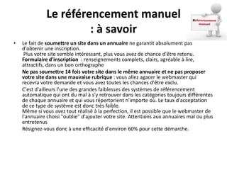 Le référencement manuel
                       : à savoir
•   Le fait de soumettre un site dans un annuaire ne garantit absolument pas
    d'obtenir une inscription.
     Plus votre site semble intéressant, plus vous avez de chance d'être retenu.
    Formulaire d'inscription : renseignements complets, clairs, agréable à lire,
    attractifs, dans un bon orthographe
    Ne pas soumettre 14 fois votre site dans le même annuaire et ne pas proposer
    votre site dans une mauvaise rubrique : vous allez agacer le webmaster qui
    recevra votre demande et vous avez toutes les chances d'être exclu.
    C'est d'ailleurs l'une des grandes faiblesses des systèmes de référencement
    automatique qui ont du mal à s'y retrouver dans les catégories toujours différentes
    de chaque annuaire et qui vous répertorient n'importe où. Le taux d'acceptation
    de ce type de système est donc très faible.
    Même si vous avez tout réalisé à la perfection, il est possible que le webmaster de
    l'annuaire choisi "oublie" d'ajouter votre site. Attentions aux annuaires mal ou plus
    entretenus
    Résignez-vous donc à une efficacité d'environ 60% pour cette démarche.
 