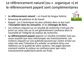 Le référencement naturel (ou « organique ») et
le référencement payant sont complémentaires

• Le référencement naturel : un travail de longue haleine
• beaucoup de patience et de travail.
• Rappel : Les 2 techniques les plus utilisées dans ce but sont
  l'inscription dans les annuaires et les échanges de liens.
• Les visiteurs cliquant sur un résultat de recherche n'ont pas d'a
  priori sur votre site car ils ont généralement confiance dans la
  neutralité et l'intégrité du moteur de recherche.
• Le référencement payant apporte un résultat immédiat mais qui
  cesse aussitôt que vous interrompez vos investissements. Les
  visiteurs cliquant sur une publicité peuvent par contre arriver sur
  votre site avec l'intention d'y acheter un produit et/ou une
  méfiance sur la qualité de votre contenu. Vos pages devront
  vraiment mettre le visiteur en confiance pour que votre
  investissement publicitaire porte ses fruits.
 