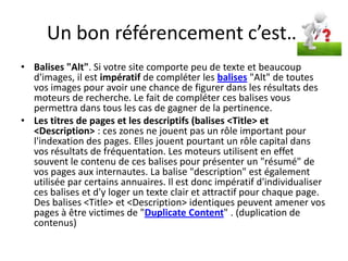 Un bon référencement c’est…
• Balises "Alt". Si votre site comporte peu de texte et beaucoup
  d'images, il est impératif de compléter les balises "Alt" de toutes
  vos images pour avoir une chance de figurer dans les résultats des
  moteurs de recherche. Le fait de compléter ces balises vous
  permettra dans tous les cas de gagner de la pertinence.
• Les titres de pages et les descriptifs (balises <Title> et
  <Description> : ces zones ne jouent pas un rôle important pour
  l'indexation des pages. Elles jouent pourtant un rôle capital dans
  vos résultats de fréquentation. Les moteurs utilisent en effet
  souvent le contenu de ces balises pour présenter un "résumé" de
  vos pages aux internautes. La balise "description" est également
  utilisée par certains annuaires. Il est donc impératif d'individualiser
  ces balises et d'y loger un texte clair et attractif pour chaque page.
  Des balises <Title> et <Description> identiques peuvent amener vos
  pages à être victimes de "Duplicate Content" . (duplication de
  contenus)
 