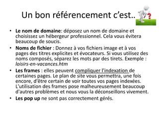 Un bon référencement c’est…
• Le nom de domaine: déposez un nom de domaine et
  choisissez un hébergeur professionnel. Cela vous évitera
  beaucoup de soucis.
• Noms de fichier : Donnez à vos fichiers image et à vos
  pages des titres explicites et évocateurs. Si vous utilisez des
  noms composés, séparez les mots par des tirets. Exemple :
  loisirs-en-vacances.htm
• Les frames : elles peuvent compliquer l'indexation de
  certaines pages. Le plan de site vous permettra, une fois
  encore, d'être certain de voir toutes vos pages indexées.
  L'utilisation des frames pose malheureusement beaucoup
  d'autres problèmes et nous vous la déconseillons vivement.
• Les pop up ne sont pas correctement gérés.
 