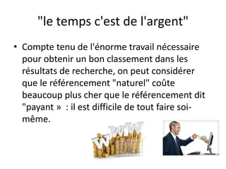 "le temps c'est de l'argent"
• Compte tenu de l'énorme travail nécessaire
  pour obtenir un bon classement dans les
  résultats de recherche, on peut considérer
  que le référencement "naturel" coûte
  beaucoup plus cher que le référencement dit
  "payant » : il est difficile de tout faire soi-
  même.
 