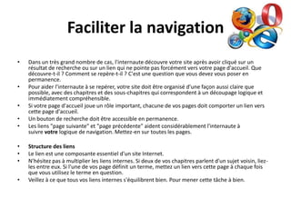 Faciliter la navigation
•   Dans un très grand nombre de cas, l'internaute découvre votre site après avoir cliqué sur un
    résultat de recherche ou sur un lien qui ne pointe pas forcément vers votre page d'accueil. Que
    découvre-t-il ? Comment se repère-t-il ? C'est une question que vous devez vous poser en
    permanence.
•   Pour aider l'internaute à se repérer, votre site doit être organisé d'une façon aussi claire que
    possible, avec des chapitres et des sous-chapitres qui correspondent à un découpage logique et
    immédiatement compréhensible.
•   Si votre page d'accueil joue un rôle important, chacune de vos pages doit comporter un lien vers
    cette page d'accueil.
•   Un bouton de recherche doit être accessible en permanence.
•   Les liens "page suivante" et "page précédente" aident considérablement l'internaute à
    suivre votre logique de navigation. Mettez-en sur toutes les pages.

•   Structure des liens
•   Le lien est une composante essentiel d'un site Internet.
•   N'hésitez pas à multiplier les liens internes. Si deux de vos chapitres parlent d'un sujet voisin, liez-
    les entre eux. Si l'une de vos page définit un terme, mettez un lien vers cette page à chaque fois
    que vous utilisez le terme en question.
•   Veillez à ce que tous vos liens internes s'équilibrent bien. Pour mener cette tâche à bien.
 