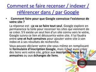 Comment se faire recenser / indexer /
       référencer dans / par Google
•     Comment faire pour que Google connaisse l'existence de
     votre site ?
     La réponse est : ça va se faire tout seul. Google explore en
     permanence la toile pour recenser les sites qui viennent de
     se créer. S'il existe un seul lien d'un site connu vers le votre,
     Google suivra ce lien et découvrira votre site. Il lui faudra
     entre une et huit semaines pour ajouter votre site à son
     index et à ses résultats de recherche.
     Vous pouvez déclarer votre site vous même en remplissant
     le formulaire d'inscription Google, mais il faut aussi créer
     des liens vers votre site, grâce aux inscriptions dans les
     annuaires ou aux échanges de liens.
 