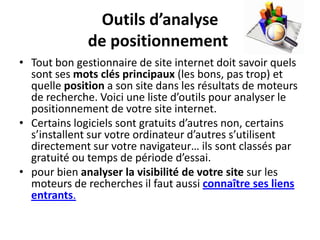 Outils d’analyse
              de positionnement
• Tout bon gestionnaire de site internet doit savoir quels
  sont ses mots clés principaux (les bons, pas trop) et
  quelle position a son site dans les résultats de moteurs
  de recherche. Voici une liste d’outils pour analyser le
  positionnement de votre site internet.
• Certains logiciels sont gratuits d’autres non, certains
  s’installent sur votre ordinateur d’autres s’utilisent
  directement sur votre navigateur… ils sont classés par
  gratuité ou temps de période d’essai.
• pour bien analyser la visibilité de votre site sur les
  moteurs de recherches il faut aussi connaître ses liens
  entrants.
 