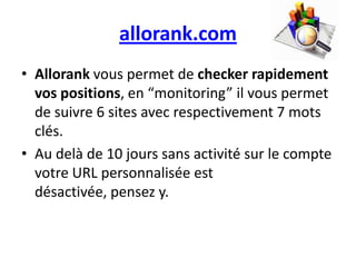 allorank.com
• Allorank vous permet de checker rapidement
  vos positions, en “monitoring” il vous permet
  de suivre 6 sites avec respectivement 7 mots
  clés.
• Au delà de 10 jours sans activité sur le compte
  votre URL personnalisée est
  désactivée, pensez y.
 
