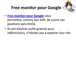 Free monitor pour Google
• Free monitor pour Google vous
  permettra, comme Seo Soft, de suivre vos
  positions sans limite.
• Ils ont d’autres outils gratuits pour
  référenceurs, n’hésitez pas à explorer leur site.
 