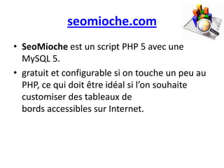 seomioche.com
• SeoMioche est un script PHP 5 avec une
  MySQL 5.
• gratuit et configurable si on touche un peu au
  PHP, ce qui doit être idéal si l’on souhaite
  customiser des tableaux de
  bords accessibles sur Internet.
 