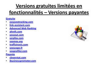 Versions gratuites limitées en
  fonctionnalités – Versions payantes
Gratuite
• easyseotracking.com
• link-assistant.com
• Advanced Web Ranking
• ahrefs.com
• sescout.com
• serpfox.com
• seomoz.org
• traffictravis.com
• seoscope.fr
• seoprofiler.com
Payante
• cleverstat.com
• ibusinesspromoter.com
 
