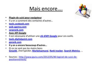 Mais encore….
•   Plugin de suivi pour navigateur
•   Il y en a surement des centaines d’autres…
•   tools.seobook.com
•   wsb-agency.com
•   serprank.com
•   Avec API Google
•   Il est nécessaire d’utiliser une clé d’API Google pour ces outils.
•   tools.digitalpoint.com
•   gorank.com
•   Il y en a encore beaucoup d’autres…
•   Et ce ne sont pas les moins bons
    Gnozikt, cherrypicker, Marketsamurai, Rank tracker, Search Metrics, …

• Sources : http://www.jguiss.com/2012/05/40-logiciel-de-suivi-de-
  positionnement/
 