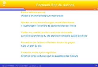 Penser référencement Utiliser le champ lexical pour chaque texte Ajouter un maximum de pages monothématiques Il faut multiplier le nombre de points d’entrée sur le site Veiller à la qualité des liens entrants et sortants La note de pertinence du site prend en compte la qualité des liens Permettre aux moteurs d’indexer toutes les pages Faire un plan du site Faire des mises à jour régulières Créer un cercle vertueux pour les passages des moteurs Facteurs clés du succès 