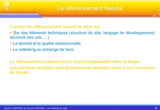 L’action du référencement naturel se situe sur : Sur des éléments techniques (structure du site, langage de développement, structure des urls, …) La densité et la qualité rédactionnelle  Le netlinking ou échange de liens Le référencement naturel est un travail capitalisable dans le temps. Les premiers résultats sont généralement attendus après 4 ou 8 semaines de travail. Le référencement Naturel 