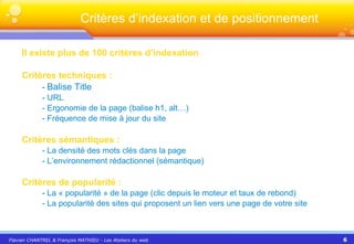 Il existe plus de 100 critères d’indexation Critères techniques :   -  Balise Title - URL - Ergonomie de la page (balise h1, alt…) - Fréquence de mise à jour du site Critères sémantiques : - La densité des mots clés dans la page - L’environnement rédactionnel (sémantique) Critères de popularité : -  La « popularité » de la page (clic depuis le moteur et taux de rebond) - La popularité des sites qui proposent un lien vers une page de votre site Critères d’indexation et de positionnement 