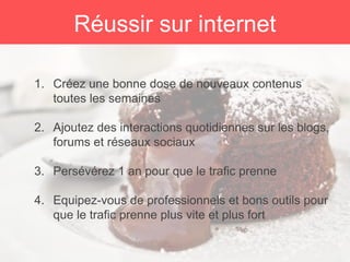 1. Créez une bonne dose de nouveaux contenus
toutes les semaines
2. Ajoutez des interactions quotidiennes sur les blogs,
forums et réseaux sociaux
3. Persévérez 1 an pour que le trafic prenne
4. Equipez-vous de professionnels et bons outils pour
que le trafic prenne plus vite et plus fort
Réussir sur internet
 