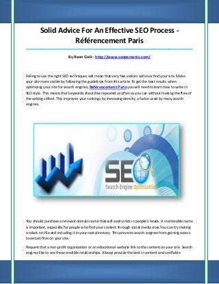 Solid Advice For An Effective SEO Process Référencement Paris
_____________________________________________________________________________________

By Reon Gaik - http://www.seopersonic.com/

Failing to use the right SEO techniques will mean that very few visitors will ever find your site. Make
your site more visible by following the guidelines from this article.To get the best results when
optimizing your site for search engines, Référencement Paris you will need to learn how to write in
SEO style. This means that keywords should be repeated as often as you can without making the flow of
the writing stilted. This improves your rankings by increasing density, a factor used by many search
engines.

You should purchase a relevant domain name that will easily stick in people's heads. A memorable name
is important, especially for people who find your content through social media sites.You can try making
a robot. txt file and including it in your root directory. This prevents search engines from gaining access
to certain files on your site.
Request that a non-profit organization or an educational website link to the content on your site. Search
engines like to see these credible relationships. Always provide the best in content and verifiable

 