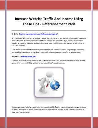 Increase Website Traffic And Income Using
These Tips - Référencement Paris
_____________________________________________________________________________________
By Kevin - http://www.seopersonic.com/referencement-paris/
By increasing traffic to a blog or website, there is a good possibility that there will be a resulting increase
in the sales from that source from the additional visitors. SEO is essential if you wish to increase the
visibility of your site. Continue reading to find some amazing SEO tips and techniques which you can't
find anywhere else.
Keep articles short and to the point so you can add several on related topics. Longer pages are not as
well weighted by search engines. Also, viewers will not want to waste a lot of time on your page.
Learn About Référencement Paris
If you are using SEO to help your site, don't believe all ads will help with search engine rankings. Placing
ads on other sites could drive visitors to yours, but it won't boost rankings.

Try to avoid using a lot of symbols like underscores in a URL. This is very confusing to the search engines,
so always remember to create a meaningful name for every URL, and try to put a relevant keyword in
there that flows naturally.

 