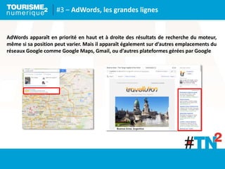 #3 – AdWords, les grandes lignes
AdWords apparaît en priorité en haut et à droite des résultats de recherche du moteur,
même si sa position peut varier. Mais il apparaît également sur d’autres emplacements du
réseaux Google comme Google Maps, Gmail, ou d’autres plateformes gérées par Google
 