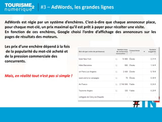 #3 – AdWords, les grandes lignes
AdWords est régie par un système d’enchères. C’est-à-dire que chaque annonceur place,
pour chaque mot-clé, un prix maximal qu’il est prêt à payer pour récolter une visite.
En fonction de ces enchères, Google choisi l’ordre d’affichage des annonceurs sur les
pages de résultats des moteurs.
Les prix d’une enchère dépend à la fois
de la popularité du mot-clé acheté et
de la pression commerciale des
concurrents.
Mais, en réalité tout n‘est pas si simple !
 