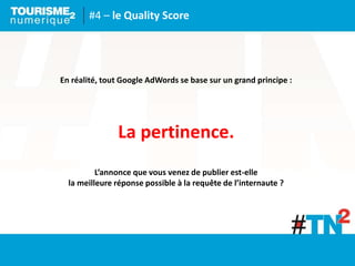 #4 – le Quality Score
En réalité, tout Google AdWords se base sur un grand principe :
La pertinence.
L’annonce que vous venez de publier est-elle
la meilleure réponse possible à la requête de l’internaute ?
 