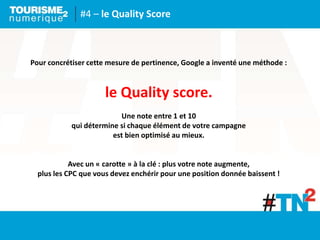 #4 – le Quality Score
Pour concrétiser cette mesure de pertinence, Google a inventé une méthode :
le Quality score.
Une note entre 1 et 10
qui détermine si chaque élément de votre campagne
est bien optimisé au mieux.
Avec un « carotte » à la clé : plus votre note augmente,
plus les CPC que vous devez enchérir pour une position donnée baissent !
 