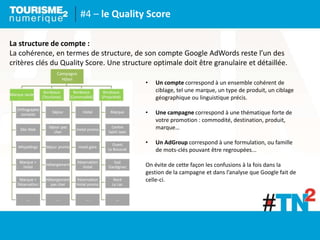 #4 – le Quality Score
La structure de compte :
La cohérence, en termes de structure, de son compte Google AdWords reste l’un des
critères clés du Quality Score. Une structure optimale doit être granulaire et détaillée.
• Un compte correspond à un ensemble cohérent de
ciblage, tel une marque, un type de produit, un ciblage
géographique ou linguistique précis.
• Une campagne correspond à une thématique forte de
votre promotion : commodité, destination, produit,
marque…
• Un AdGroup correspond à une formulation, ou famille
de mots-clés pouvant être regroupées...
On évite de cette façon les confusions à la fois dans la
gestion de la campagne et dans l’analyse que Google fait de
celle-ci.
Campagne
Hôtel
 