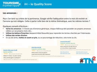 #4 – le Quality Score
Les annonces :
Pour s’en tenir au critère de la pertinence, Google vérifie l’adéquation entre le mot clé enchéri et
l’annone qui est rédigée. Celle-ci parle-t-elle bien de la même thématique, avec les mêmes termes ?
Quelques conseils d’écriture :
• Variez les annonces : il n’existe pas d’annonce générique, chaque AdGroup doit posséder ses propres annonces
ciblées sur ses propres mots-clés ;
• Utilisez les balises d’insertion {keyword:Hôtel Deauville} pour reprendre les termes cherchés par l’internautes
• Utilisez des verbes d’action.
• En cas de vente, mettez en avant un prix, ou un pourcentage de réduction, cela incite au clic.
 