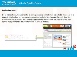 #4 – le Quality Score
Les landing pages :
De la même façon, Google vérifie la correspondance entre le mot-clé acheté, l’annonce et la
page de destination. Les campagnes menant en majorité vers la page d’accueil d’un site
sont à proscrire, travaillez des Landing Pages dédiées à chacun de vos thématiques, elles
seront plus pertinentes pour l’internaute et pour le moteur.
 