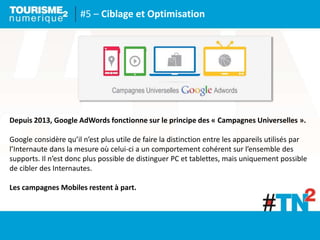 #5 – Ciblage et Optimisation
Depuis 2013, Google AdWords fonctionne sur le principe des « Campagnes Universelles ».
Google considère qu’il n’est plus utile de faire la distinction entre les appareils utilisés par
l’Internaute dans la mesure où celui-ci a un comportement cohérent sur l’ensemble des
supports. Il n’est donc plus possible de distinguer PC et tablettes, mais uniquement possible
de cibler des Internautes.
Les campagnes Mobiles restent à part.
 