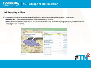#5 – Ciblage et Optimisation
Le ciblage géographique
Le ciblage géographique se fait de deux façons depuis la mise en place des campagnes Universelles :
• le ciblage pur : adresser en priorité les zones émettrice de touriste ;
• la sous/surpondération : enchérissez plus ou moins fort suivant les secteurs géographiques pour favoriser les
zones à plus fort potentiel.
 