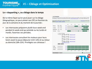 #5 – Ciblage et Optimisation
Le « dayparting », ou ciblage dans le temps
De la même façon qu’on peut jouer sur le ciblage
Géographique, on peut piloter son CPC en fonction du
jour de la semaine et du moment de la journée :
• Les internautes préparent plutôt leurs week-end
pendant le week-end qui précède ou les lundis et
mardis. Favorisez ces périodes.
• Les internautes consultent les moteurs pour leurs
loisirs avant la pause déjeuner (11h-12h) et au retour
au domicile (18h-22h). Privilégiez ces créneaux !
 