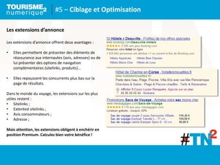 #5 – Ciblage et Optimisation
Les extensions d’annonce
Les extensions d’annonce offrent deux avantages :
• Elles permettent de présenter des éléments de
réassurance aux internautes (avis, adresses) ou de
lui présenter des options de navigation
complémentaires (sitelinks, produits)…
• Elles repoussent les concurrents plus bas sur la
page de résultats.
Dans le monde du voyage, les extensions sur les plus
utiles restent :
• Sitelinks ;
• Extented sitelinks ;
• Avis consommateurs ;
• Adresse ;
Mais attention, les extensions obligent à enchérir en
position Premium. Calculez bien votre bénéfice !
 