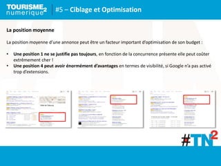 #5 – Ciblage et Optimisation
La position moyenne
La position moyenne d’une annonce peut être un facteur important d’optimisation de son budget :
• Une position 1 ne se justifie pas toujours, en fonction de la concurrence présente elle peut coûter
extrêmement cher !
• Une position 4 peut avoir énormément d’avantages en termes de visibilité, si Google n’a pas activé
trop d’extensions.
 
