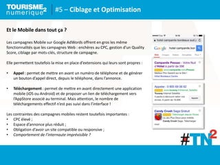 #5 – Ciblage et Optimisation
Et le Mobile dans tout ça ?
Les campagnes Mobile sur Google AdWords offrent en gros les même
fonctionnalités que les campagnes Web : enchères au CPC, gestion d’un Quality
Score, ciblage par mots-clés, structure de campagne.
Elle permettent toutefois la mise en place d’extensions qui leurs sont propres :
• Appel : permet de mettre en avant un numéro de téléphone et de générer
un bouton d’appel direct, depuis le téléphone, dans l’annonce.
• Téléchargement : permet de mettre en avant directement une application
mobile (iOS ou Android) et de proposer un lien de téléchargement vers
l’AppStore associé au terminal. Mais attention, le nombre de
téléchargements effectif n’est pas suivi dans l’interface !
Les contraintes des campagnes mobiles restent toutefois importantes :
• CPC élevé ;
• Espace d’annonce plus réduit ;
• Obligation d’avoir un site compatible ou responsive ;
• Comportement de l’internaute imprévisible ?
 
