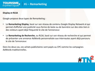 #6 – Remarketing
Display et RLSA
Google propose deux types de Remarketing :
• Le Remarketing Display, basé sur son réseau de contenu Google Display Network et qui
permet d’afficher une publicité sous forme de texte ou de bannière sur des sites tiers à
des visiteurs ayant déjà fréquenté le site de l’annonceur.
• Le Remarketing de Recherche, ou RLSA, basé sur son réseau de recherche et qui permet
de présenter une annonce AdWords personnalisée aux internautes ayant déjà parcouru
le site de l’annonceur.
Dans les deux cas, ces achats publicitaires sont payés au CPC comme les campagnes
AdWords traditionnelles.
 