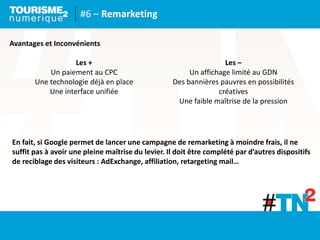 #6 – Remarketing
Avantages et Inconvénients
Les +
Un paiement au CPC
Une technologie déjà en place
Une interface unifiée
Les –
Un affichage limité au GDN
Des bannières pauvres en possibilités
créatives
Une faible maîtrise de la pression
En fait, si Google permet de lancer une campagne de remarketing à moindre frais, il ne
suffit pas à avoir une pleine maîtrise du levier. Il doit être complété par d’autres dispositifs
de reciblage des visiteurs : AdExchange, affiliation, retargeting mail…
 