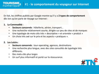 #1 - le comportement du voyageur sur Internet
En fait, les chiffres publiés par Google montre qu’il y a 2 types de comportement
dès lors qu’on parle de Voyage sur Internet :
1. La Commodité :
• Secteurs concernés : hôtellerie, aérien, transport…
• Une recherche relativement courte, dirigée sur peu de sites et de marques
• Une typologie de mots-clés très « descriptive » et orientée « produit »
• Un choix très axé sur le prix et les aspects « pratiques ».
2. Les Loisirs :
• Secteurs concernés : tour-operating, agences, destinations
• Une recherche plus longue, avec des sites consultés de typologie très
différents.
• Des mots-clés plus larges
• Un surf plus informatif et porté sur la réassurance.
 