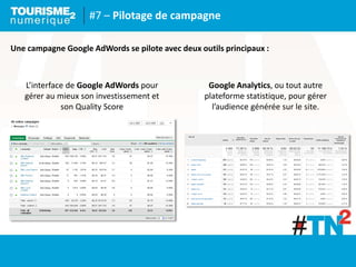 #7 – Pilotage de campagne
Une campagne Google AdWords se pilote avec deux outils principaux :
L’interface de Google AdWords pour
gérer au mieux son investissement et
son Quality Score
Google Analytics, ou tout autre
plateforme statistique, pour gérer
l’audience générée sur le site.
 