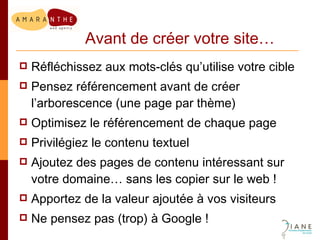 Avant de créer votre site… Réfléchissez aux mots-clés qu’utilise votre cible Pensez référencement avant de créer l’arborescence (une page par thème) Optimisez le référencement de chaque page Privilégiez le contenu textuel Ajoutez des pages de contenu intéressant sur votre domaine… sans les copier sur le web ! Apportez de la valeur ajoutée à vos visiteurs  Ne pensez pas (trop) à Google ! 
