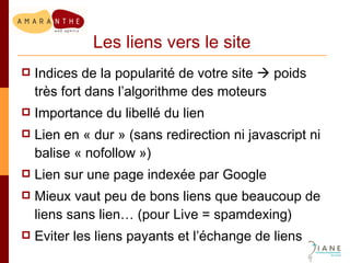 Les liens vers le site Indices de la popularité de votre site    poids très fort dans l’algorithme des moteurs Importance du libellé du lien Lien en « dur » (sans redirection ni javascript ni balise « nofollow ») Lien sur une page indexée par Google Mieux vaut peu de bons liens que beaucoup de liens sans lien… (pour Live = spamdexing) Eviter les liens payants et l’échange de liens 