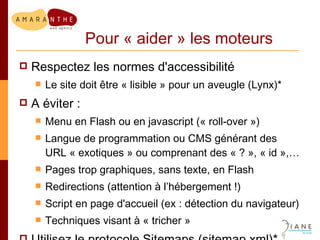 Pour « aider » les moteurs Respectez les normes d'accessibilité Le site doit être « lisible » pour un aveugle (Lynx)* A éviter : Menu en Flash ou en javascript (« roll-over ») Langue de programmation ou CMS générant des URL « exotiques » ou comprenant des « ? », « id »,… Pages trop graphiques, sans texte, en Flash Redirections (attention à l’hébergement !) Script en page d'accueil (ex : détection du navigateur) Techniques visant à « tricher » Utilisez le protocole Sitemaps (sitemap.xml)* 
