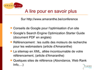 A lire pour en savoir plus Sur http://www.amaranthe.be/conference Conseils de Google pour l'optimisation d'un site Google's Search Engine Optimization Starter Guide (document PDF en anglais) Référencement : les outils des moteurs de recherche pour les webmasters (article d'Amaranthe) La sitemap en XML, alliée incontournable de votre référencement, (article d'Amaranthe) Quelques sites de référence (Abondance, Web Rank Info,…) 