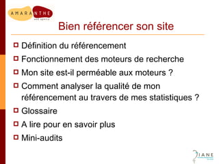 Bien référencer son site Définition du référencement Fonctionnement des moteurs de recherche Mon site est-il perméable aux moteurs ? Comment analyser la qualité de mon référencement au travers de mes statistiques ? Glossaire A lire pour en savoir plus Mini-audits 
