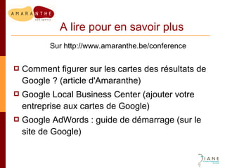 A lire pour en savoir plus Sur http://www.amaranthe.be/conference Comment figurer sur les cartes des résultats de Google ? (article d'Amaranthe) Google Local Business Center (ajouter votre entreprise aux cartes de Google) Google AdWords : guide de démarrage (sur le site de Google) 
