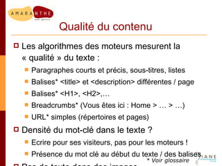 Qualité du contenu Les algorithmes des moteurs mesurent la « qualité » du texte : Paragraphes courts et précis, sous-titres, listes Balises* <title> et <description> différentes / page Balises* <H1>, <H2>,… Breadcrumbs* (Vous êtes ici : Home > … > …) URL* simples (répertoires et pages) Densité du mot-clé dans le texte ?  Ecrire pour ses visiteurs, pas pour les moteurs ! Présence du mot clé au début du texte / des balises Pas de texte dans des images * Voir glossaire 