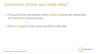 Comment choisir ses mots-clés? 
 Trouver le bon compromis entre Intérêt (volume de recherche) 
et Faisabilité (concurrence) 
 Etre en rapport avec votre activité et votre site 
 
